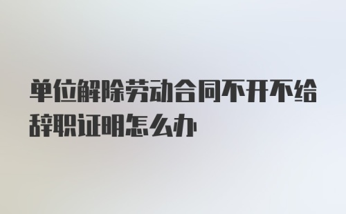 单位解除劳动合同不开不给辞职证明怎么办