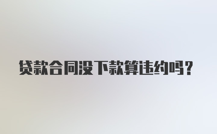 贷款合同没下款算违约吗？