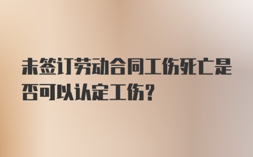 未签订劳动合同工伤死亡是否可以认定工伤?