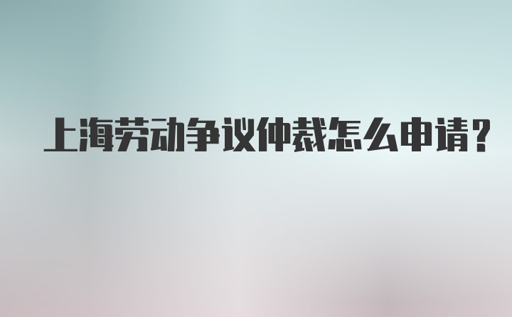 上海劳动争议仲裁怎么申请？