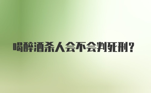 喝醉酒杀人会不会判死刑？