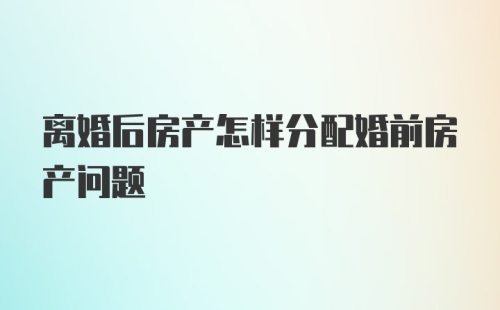 离婚后房产怎样分配婚前房产问题