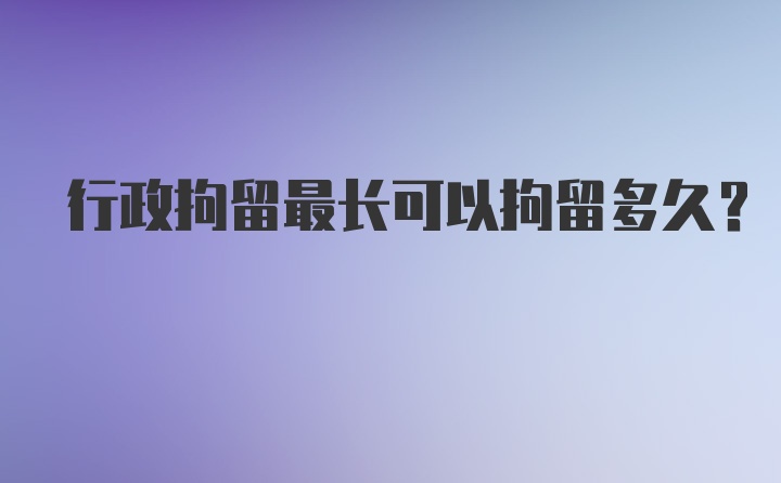 行政拘留最长可以拘留多久？