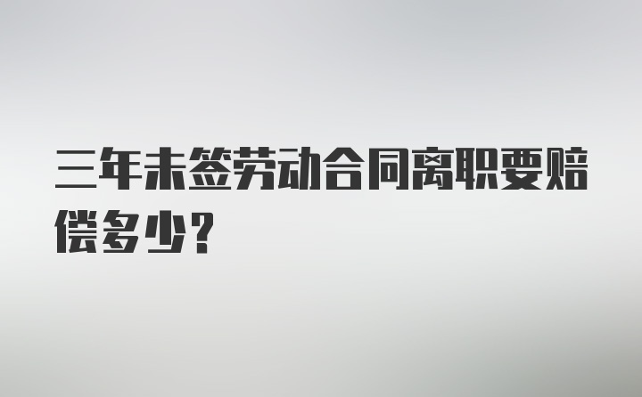 三年未签劳动合同离职要赔偿多少？