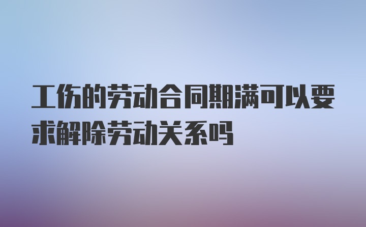 工伤的劳动合同期满可以要求解除劳动关系吗