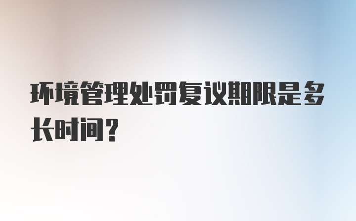 环境管理处罚复议期限是多长时间？