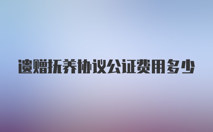 遗赠抚养协议公证费用多少