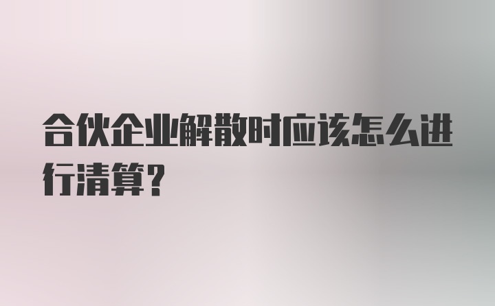 合伙企业解散时应该怎么进行清算？