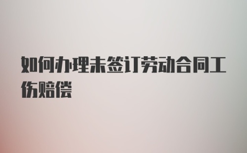 如何办理未签订劳动合同工伤赔偿