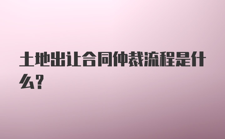 土地出让合同仲裁流程是什么？