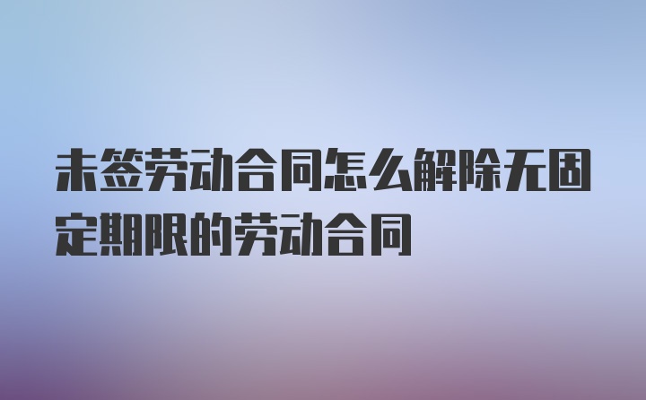 未签劳动合同怎么解除无固定期限的劳动合同