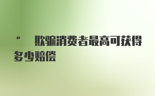 " 欺骗消费者最高可获得多少赔偿