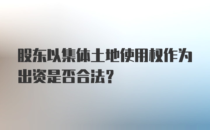 股东以集体土地使用权作为出资是否合法?