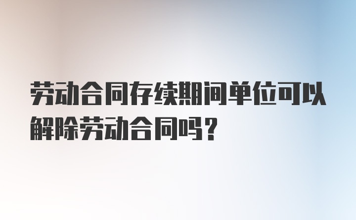 劳动合同存续期间单位可以解除劳动合同吗?