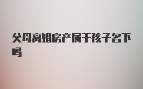 父母离婚房产属于孩子名下吗