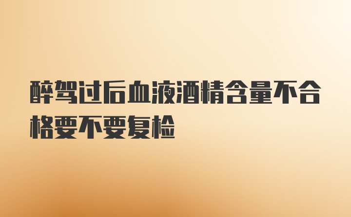 醉驾过后血液酒精含量不合格要不要复检