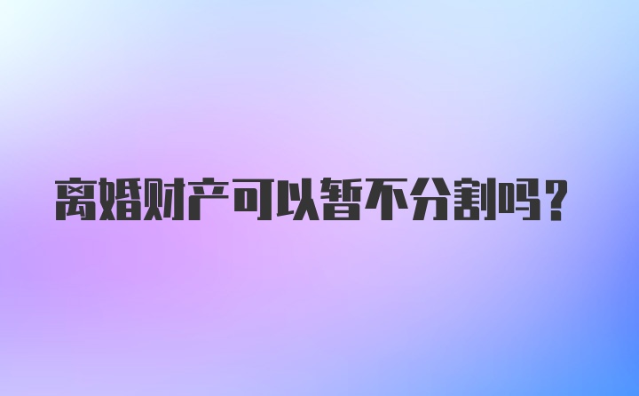 离婚财产可以暂不分割吗？