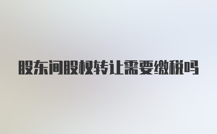 股东间股权转让需要缴税吗