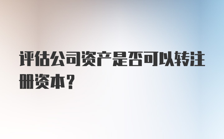 评估公司资产是否可以转注册资本?