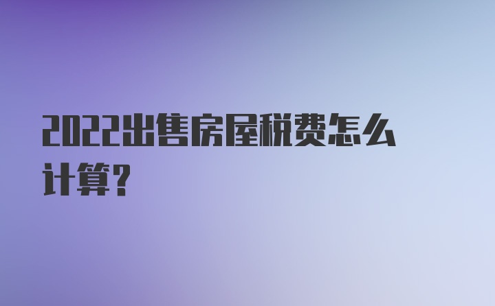 2022出售房屋税费怎么计算？