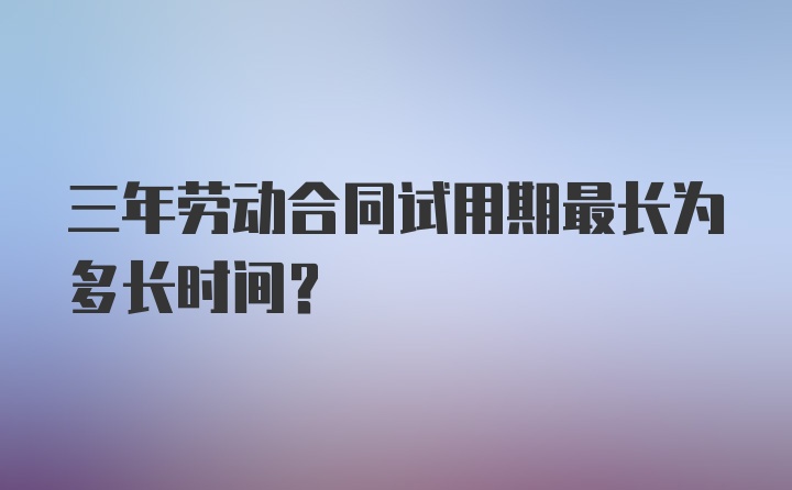 三年劳动合同试用期最长为多长时间？