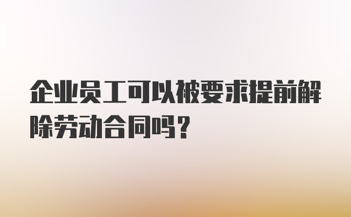 企业员工可以被要求提前解除劳动合同吗？