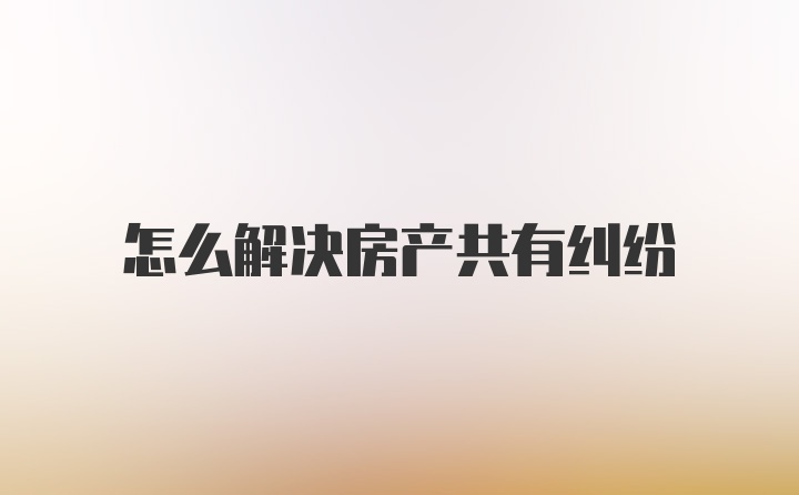 怎么解决房产共有纠纷