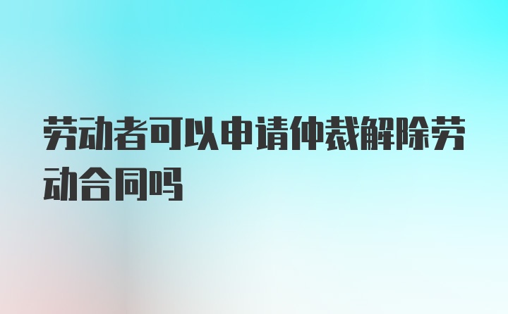 劳动者可以申请仲裁解除劳动合同吗