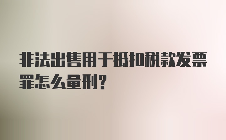 非法出售用于抵扣税款发票罪怎么量刑？