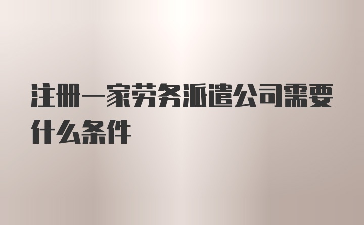 注册一家劳务派遣公司需要什么条件