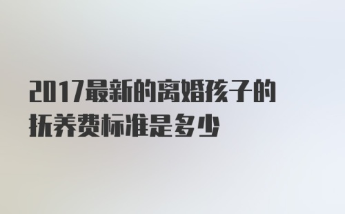 2017最新的离婚孩子的抚养费标准是多少