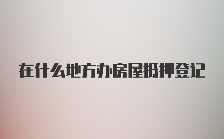 在什么地方办房屋抵押登记