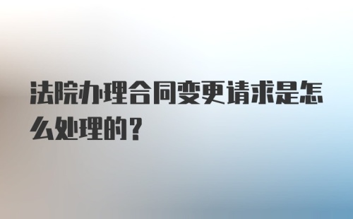 法院办理合同变更请求是怎么处理的？