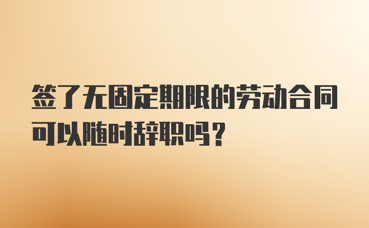 签了无固定期限的劳动合同可以随时辞职吗？