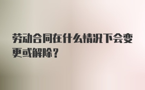 劳动合同在什么情况下会变更或解除？