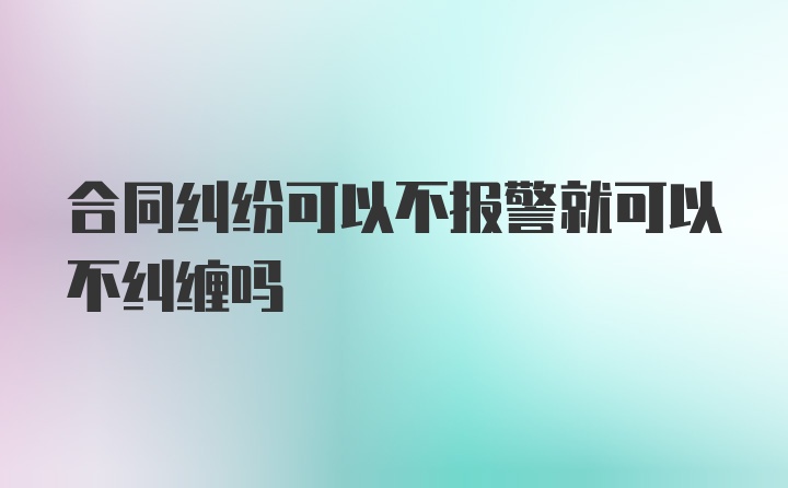 合同纠纷可以不报警就可以不纠缠吗