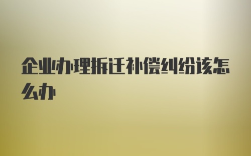 企业办理拆迁补偿纠纷该怎么办