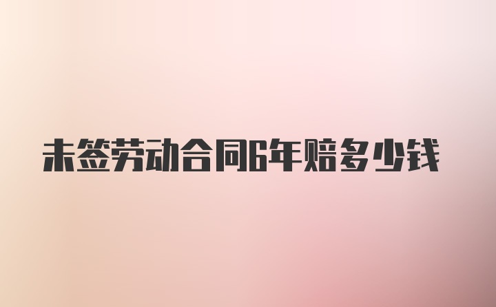 未签劳动合同6年赔多少钱