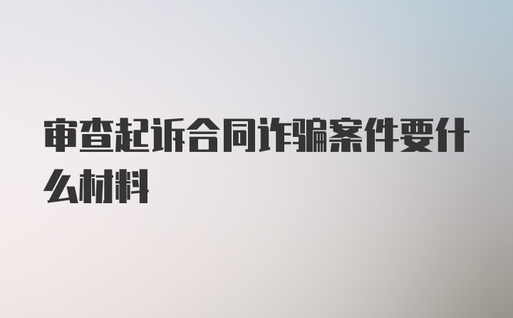 审查起诉合同诈骗案件要什么材料