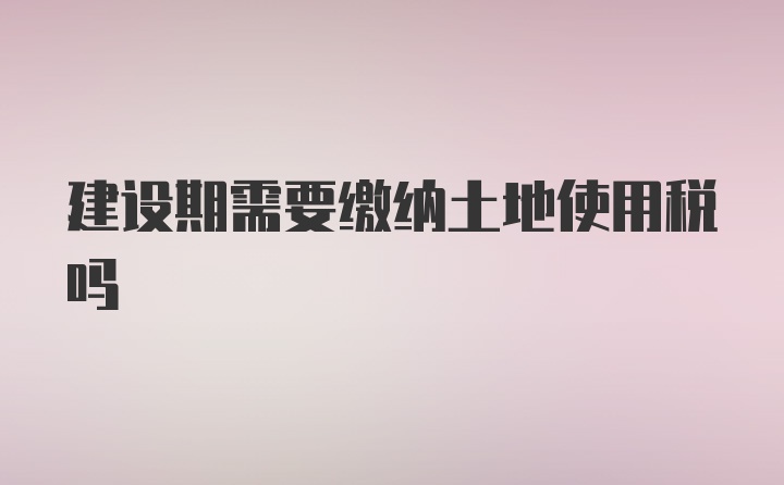 建设期需要缴纳土地使用税吗