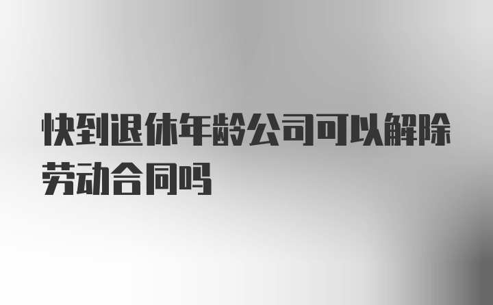 快到退休年龄公司可以解除劳动合同吗