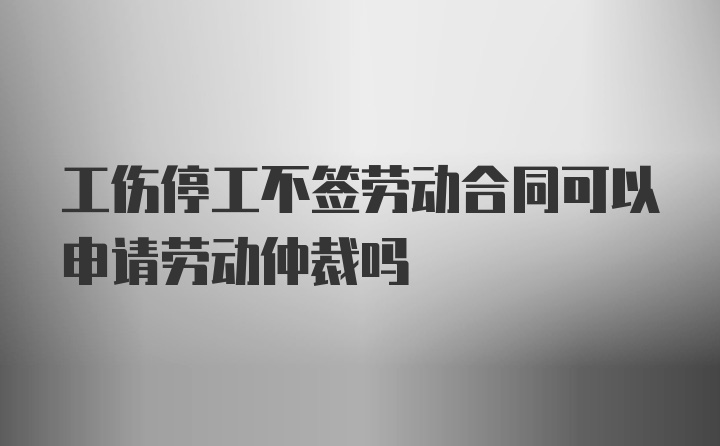 工伤停工不签劳动合同可以申请劳动仲裁吗