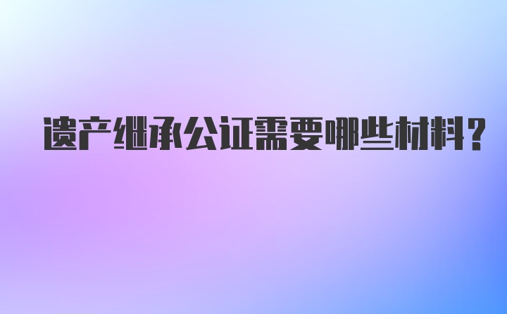 遗产继承公证需要哪些材料？