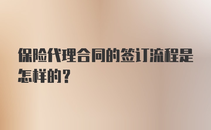 保险代理合同的签订流程是怎样的？