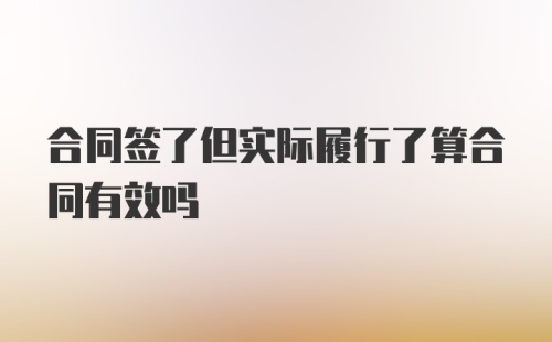 合同签了但实际履行了算合同有效吗