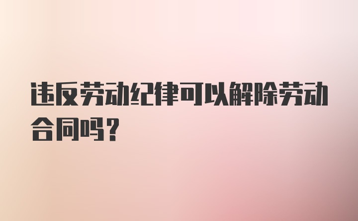 违反劳动纪律可以解除劳动合同吗？