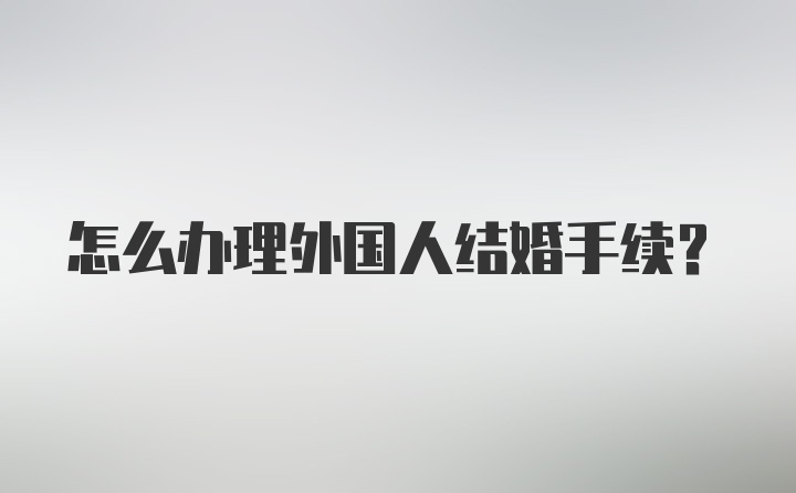 怎么办理外国人结婚手续？