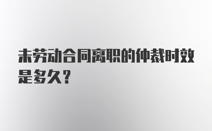 未劳动合同离职的仲裁时效是多久？