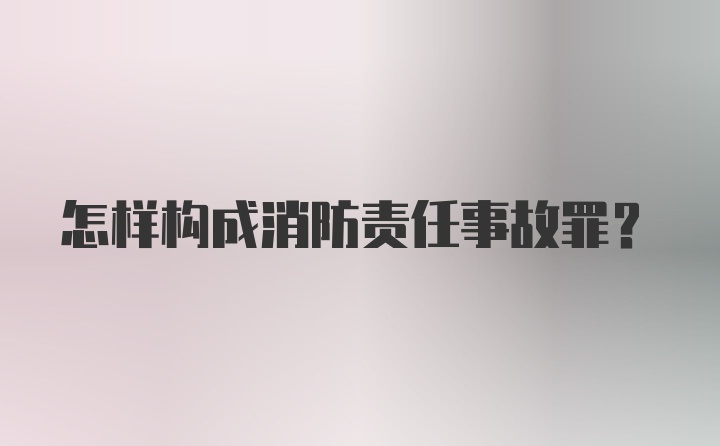 怎样构成消防责任事故罪？