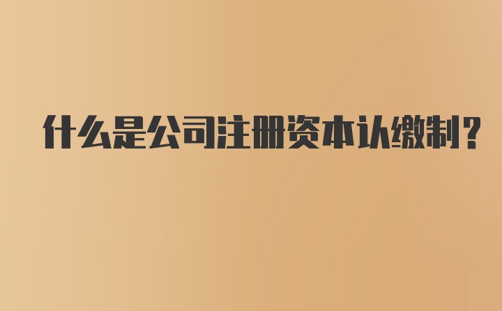 什么是公司注册资本认缴制？